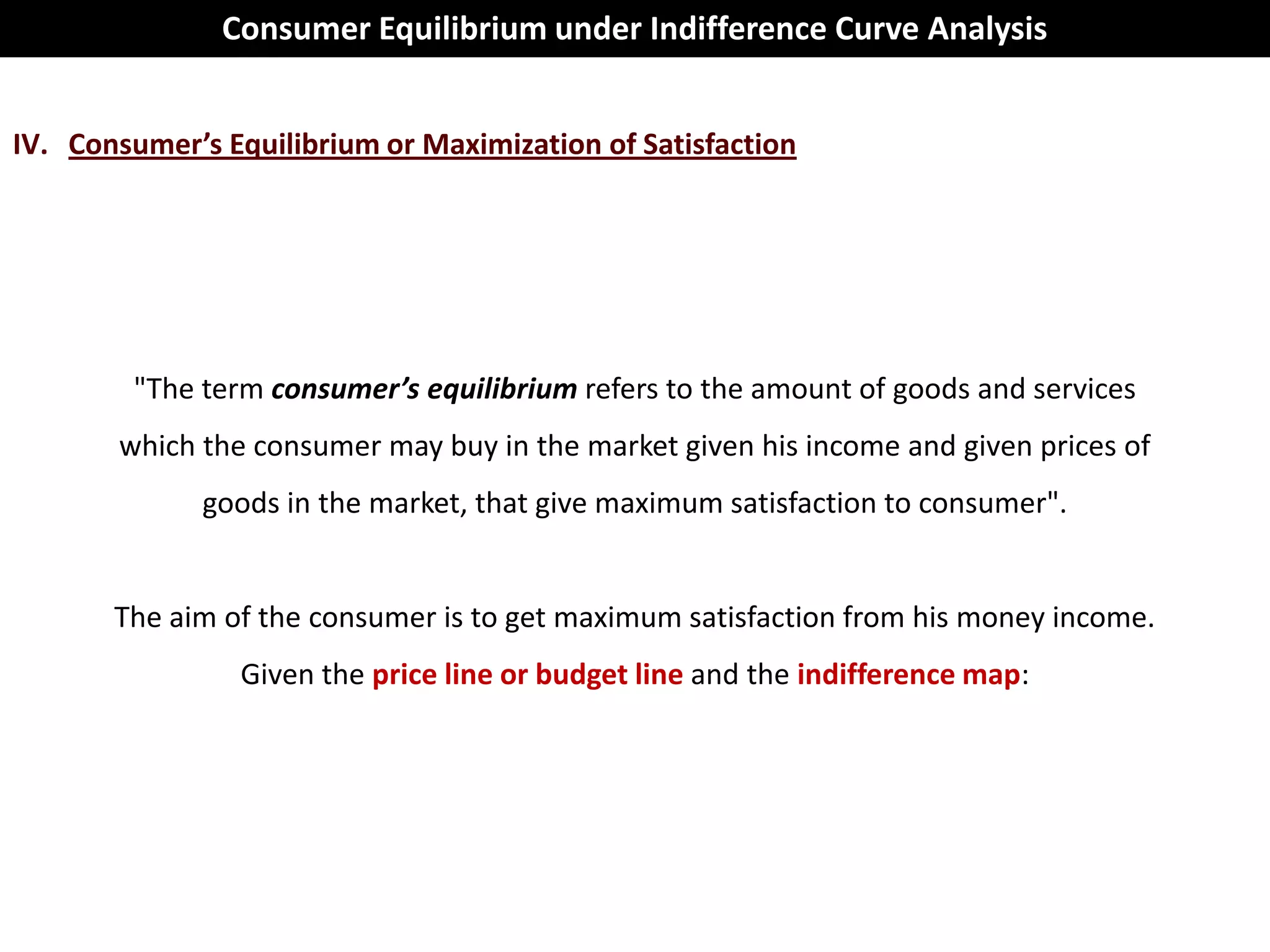 Consumer Equilibrium under Indifference Curve Analysis


IV. Consumer’s Equilibrium or Maximization of Satisfaction




        "The term consumer’s equilibrium refers to the amount of goods and services
       which the consumer may buy in the market given his income and given prices of
              goods in the market, that give maximum satisfaction to consumer".


       The aim of the consumer is to get maximum satisfaction from his money income.
                Given the price line or budget line and the indifference map:
 