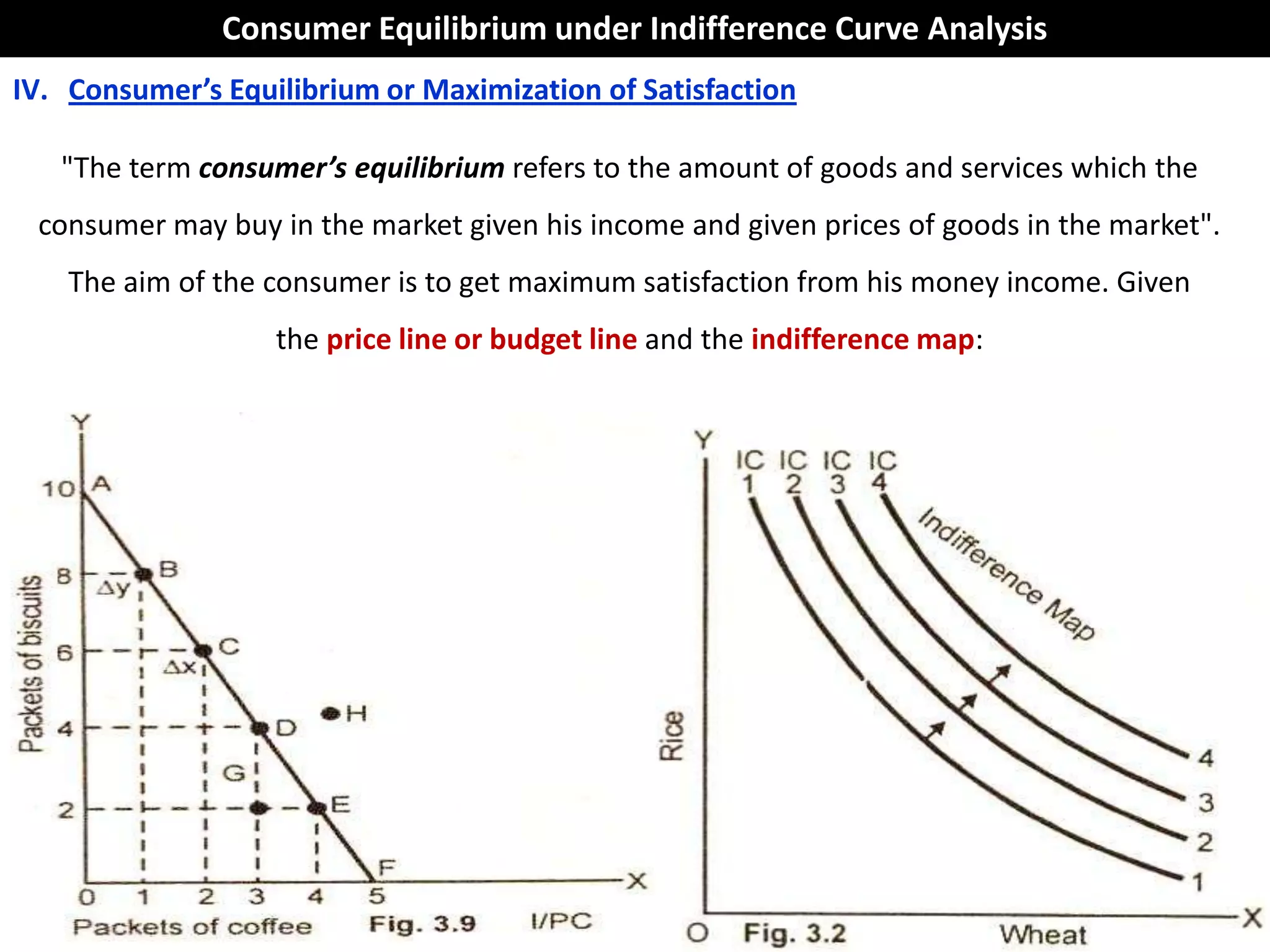 Consumer Equilibrium under Indifference Curve Analysis
IV. Consumer’s Equilibrium or Maximization of Satisfaction

   "The term consumer’s equilibrium refers to the amount of goods and services which the
 consumer may buy in the market given his income and given prices of goods in the market".
    The aim of the consumer is to get maximum satisfaction from his money income. Given
                   the price line or budget line and the indifference map:
 