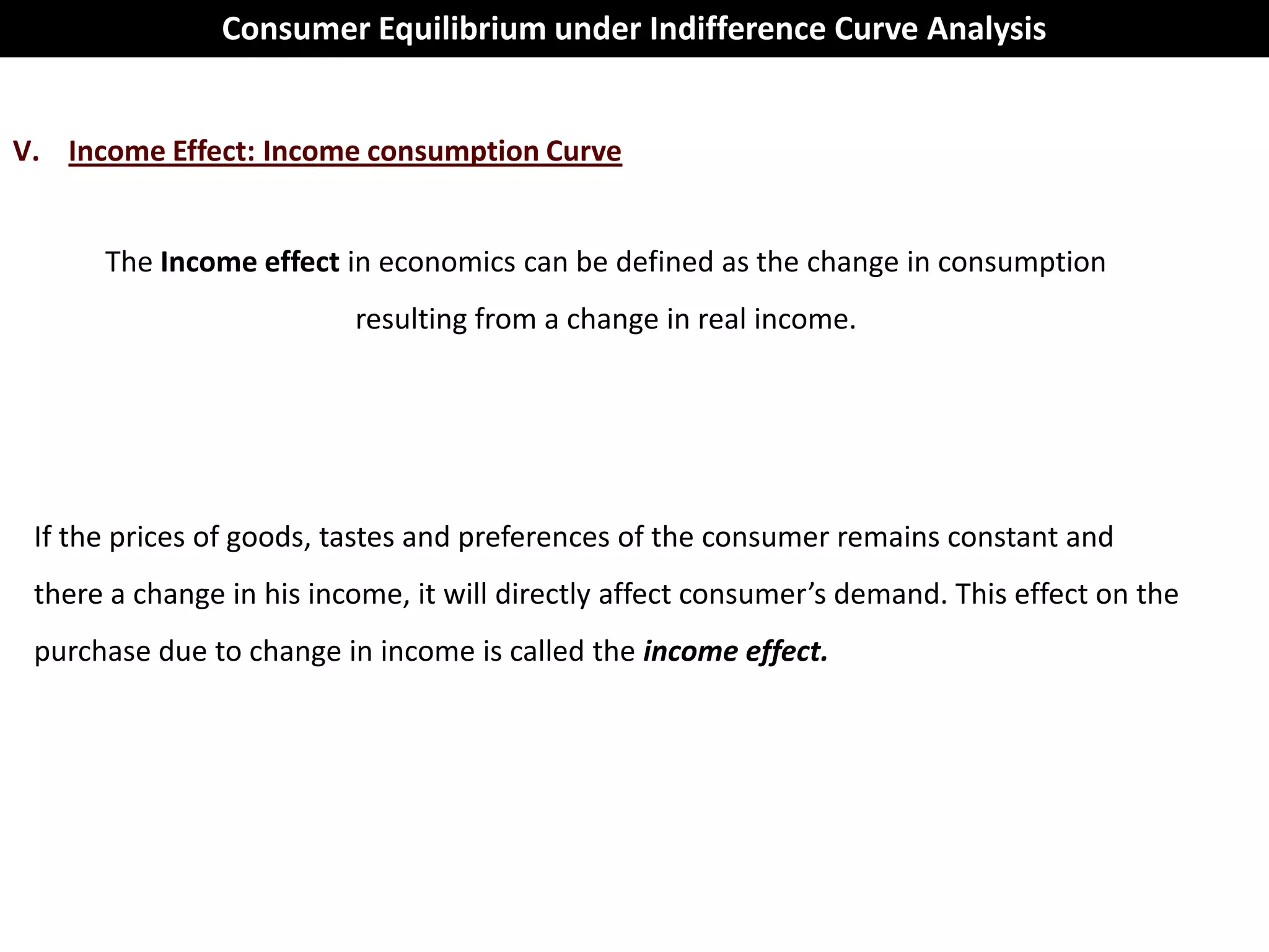 Consumer Equilibrium under Indifference Curve Analysis


V. Income Effect: Income consumption Curve


      The Income effect in economics can be defined as the change in consumption
                          resulting from a change in real income.




 If the prices of goods, tastes and preferences of the consumer remains constant and
 there a change in his income, it will directly affect consumer’s demand. This effect on the
 purchase due to change in income is called the income effect.
 