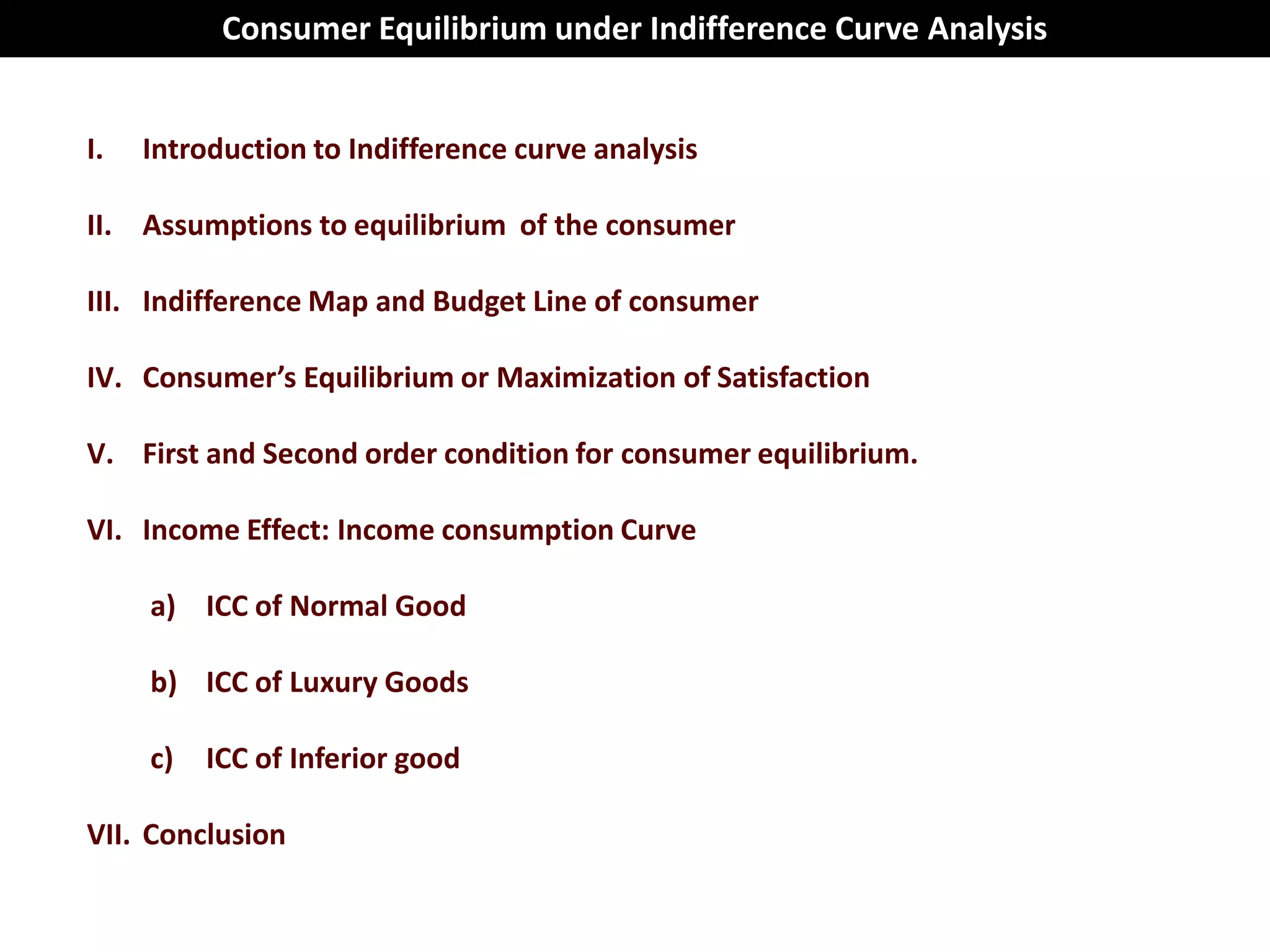 Consumer Equilibrium under Indifference Curve Analysis


I.   Introduction to Indifference curve analysis

II. Assumptions to equilibrium of the consumer

III. Indifference Map and Budget Line of consumer

IV. Consumer’s Equilibrium or Maximization of Satisfaction

V. First and Second order condition for consumer equilibrium.

VI. Income Effect: Income consumption Curve

     a) ICC of Normal Good

     b) ICC of Luxury Goods

     c)   ICC of Inferior good

VII. Conclusion
 