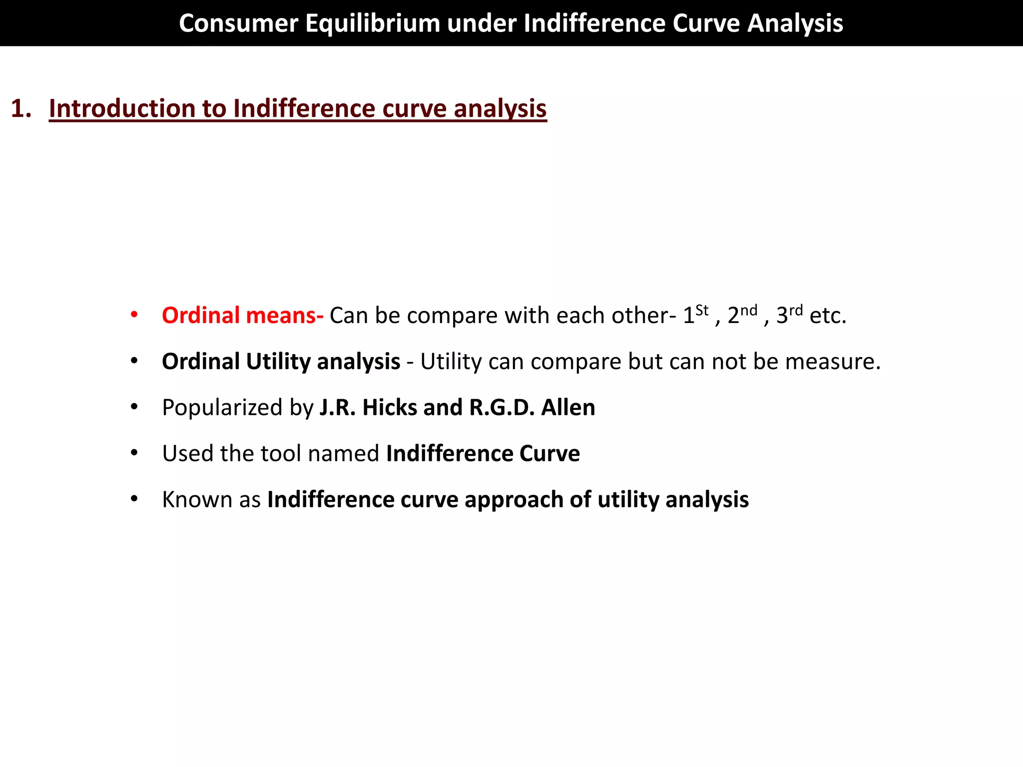 Consumer Equilibrium under Indifference Curve Analysis

1. Introduction to Indifference curve analysis




          • Ordinal means- Can be compare with each other- 1St , 2nd , 3rd etc.
          • Ordinal Utility analysis - Utility can compare but can not be measure.
          • Popularized by J.R. Hicks and R.G.D. Allen
          • Used the tool named Indifference Curve
          • Known as Indifference curve approach of utility analysis
 