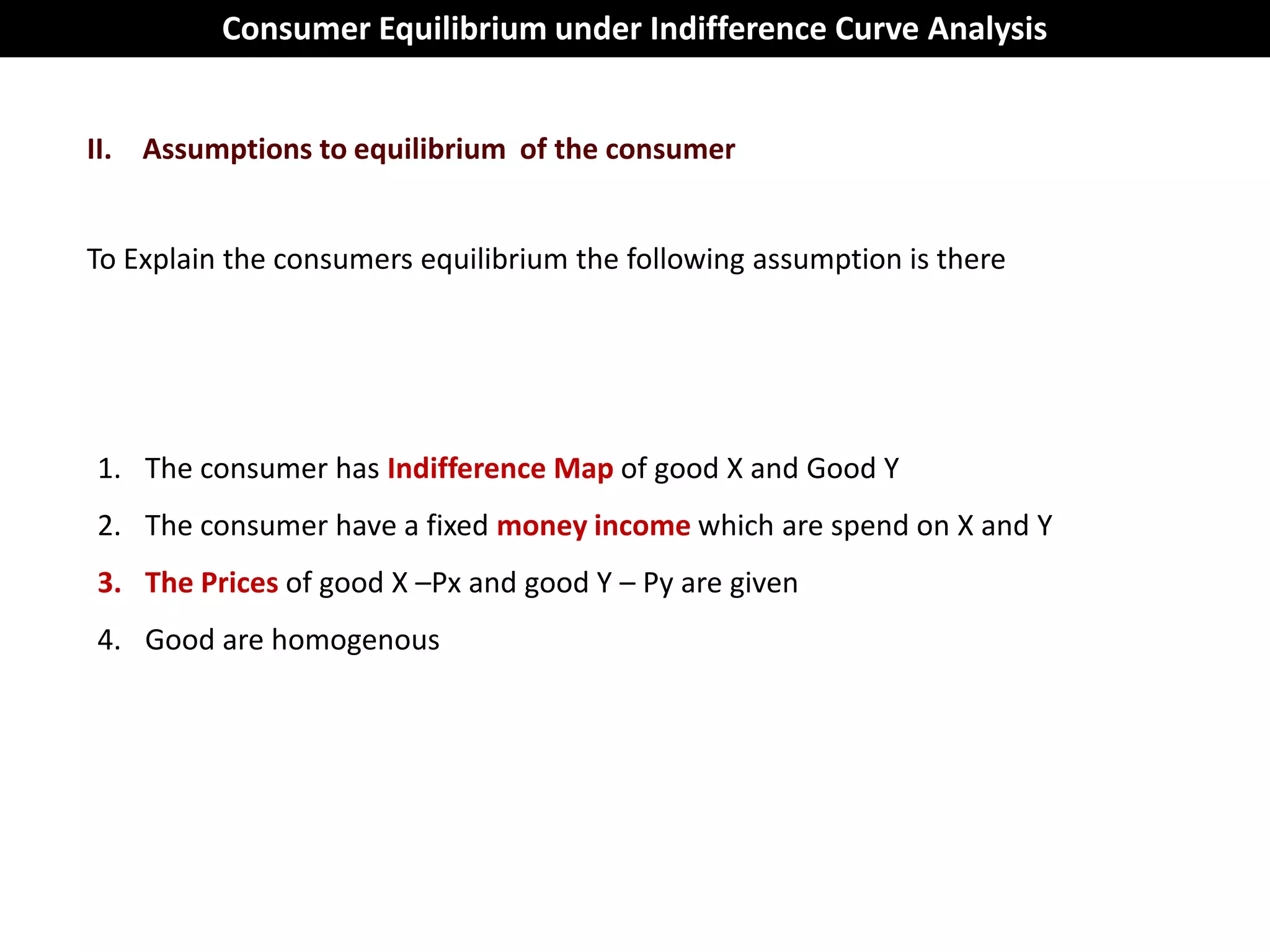 Consumer Equilibrium under Indifference Curve Analysis


II. Assumptions to equilibrium of the consumer


To Explain the consumers equilibrium the following assumption is there




1. The consumer has Indifference Map of good X and Good Y
2. The consumer have a fixed money income which are spend on X and Y
3. The Prices of good X –Px and good Y – Py are given
4. Good are homogenous
 