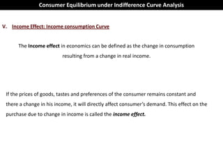 Consumer Equilibrium under Indifference Curve Analysis


V. Income Effect: Income consumption Curve


      The Income effect in economics can be defined as the change in consumption
                          resulting from a change in real income.




 If the prices of goods, tastes and preferences of the consumer remains constant and
 there a change in his income, it will directly affect consumer’s demand. This effect on the
 purchase due to change in income is called the income effect.
 
