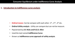 Consumer Equilibrium under Indifference Curve Analysis

1. Introduction to Indifference curve analysis




          • Ordinal means- Can be compare with each other- 1St , 2nd , 3rd etc.
          • Ordinal Utility analysis - Utility can compare but can not be measure.
          • Popularized by J.R. Hicks and R.G.D. Allen
          • Used the tool named Indifference Curve
          • Known as Indifference curve approach of utility analysis
 