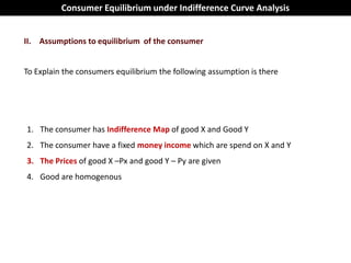 Consumer Equilibrium under Indifference Curve Analysis


II. Assumptions to equilibrium of the consumer


To Explain the consumers equilibrium the following assumption is there




1. The consumer has Indifference Map of good X and Good Y
2. The consumer have a fixed money income which are spend on X and Y
3. The Prices of good X –Px and good Y – Py are given
4. Good are homogenous
 