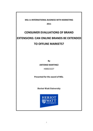 MSc in INTERNATIONAL BUSINESS WITH MARKETING
                             2011



    CONSUMER EVALUATIONS OF BRAND
EXTENSIONS: CAN ONLINE BRANDS BE EXTENDED
             TO OFFLINE MARKETS?




                             By
                  ANTONIO MARTINEZ
                       H00023227


             Presented for the award of MSc.




                Heriot-Watt University




                         i
 