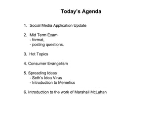 Today’s Agenda
1. Social Media Application Update
2. Mid Term Exam
- format,
- posting questions.
3. Hot Topics
4. Consumer Evangelism
5. Spreading Ideas
- Seth’s Idea Virus
- Introduction to Memetics
6. Introduction to the work of Marshall McLuhan
 