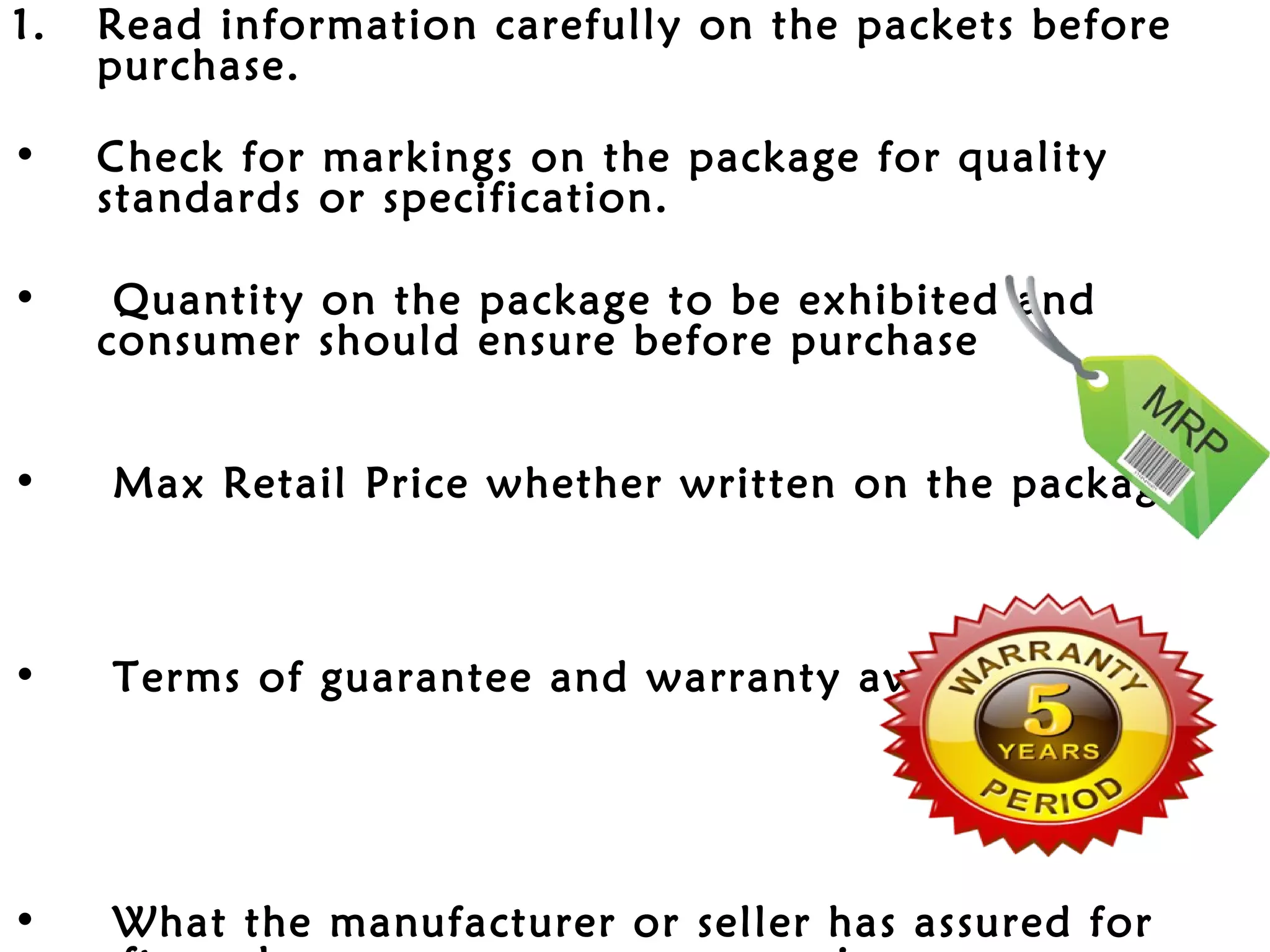 1.   Read information carefully on the packets before
     purchase.

•    Check for markings on the package for quality
     standards or specification.

•     Quantity on the package to be exhibited and
     consumer should ensure before purchase


•    Max Retail Price whether written on the package



•    Terms of guarantee and warranty available




•    What the manufacturer or seller has assured for
 