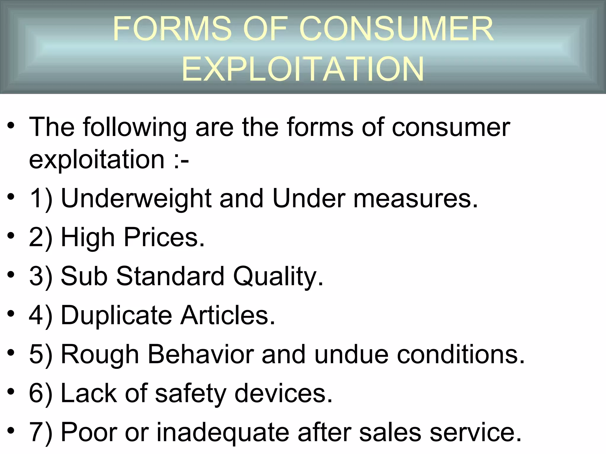 FORMS OF CONSUMER
           EXPLOITATION
• The following are the forms of consumer
  exploitation :-
• 1) Underweight and Under measures.
• 2) High Prices.
• 3) Sub Standard Quality.
• 4) Duplicate Articles.
• 5) Rough Behavior and undue conditions.
• 6) Lack of safety devices.
• 7) Poor or inadequate after sales service.
 