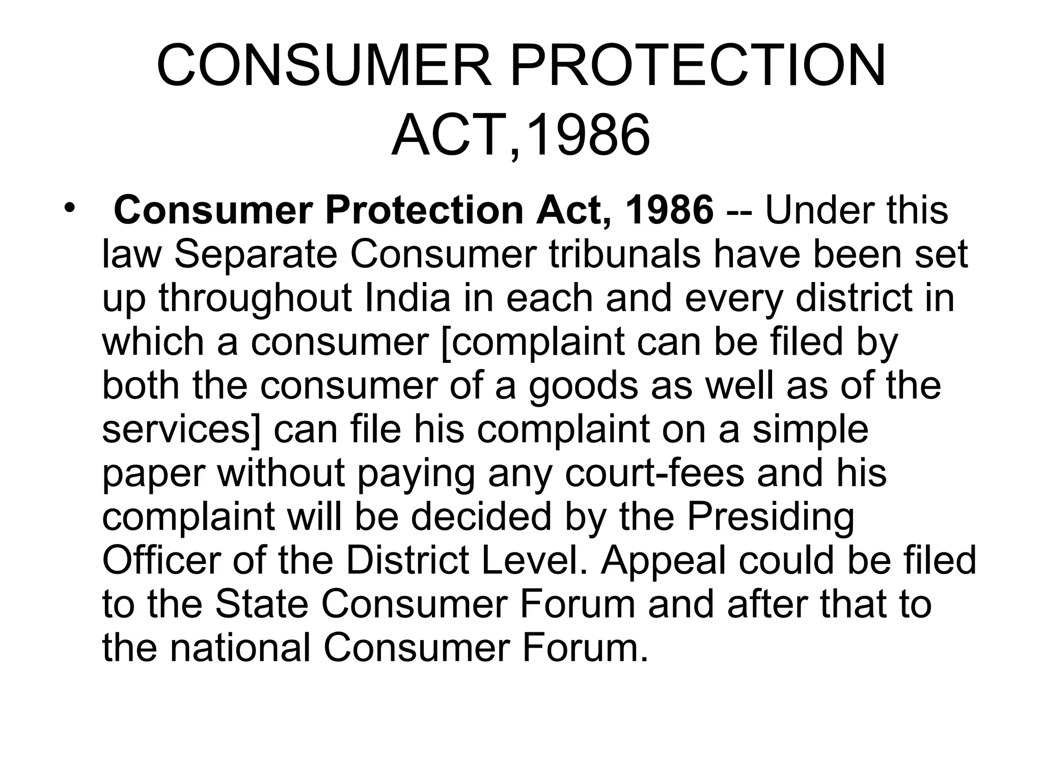 CONSUMER PROTECTION
           ACT,1986
• Consumer Protection Act, 1986 -- Under this
  law Separate Consumer tribunals have been set
  up throughout India in each and every district in
  which a consumer [complaint can be filed by
  both the consumer of a goods as well as of the
  services] can file his complaint on a simple
  paper without paying any court-fees and his
  complaint will be decided by the Presiding
  Officer of the District Level. Appeal could be filed
  to the State Consumer Forum and after that to
  the national Consumer Forum.
 