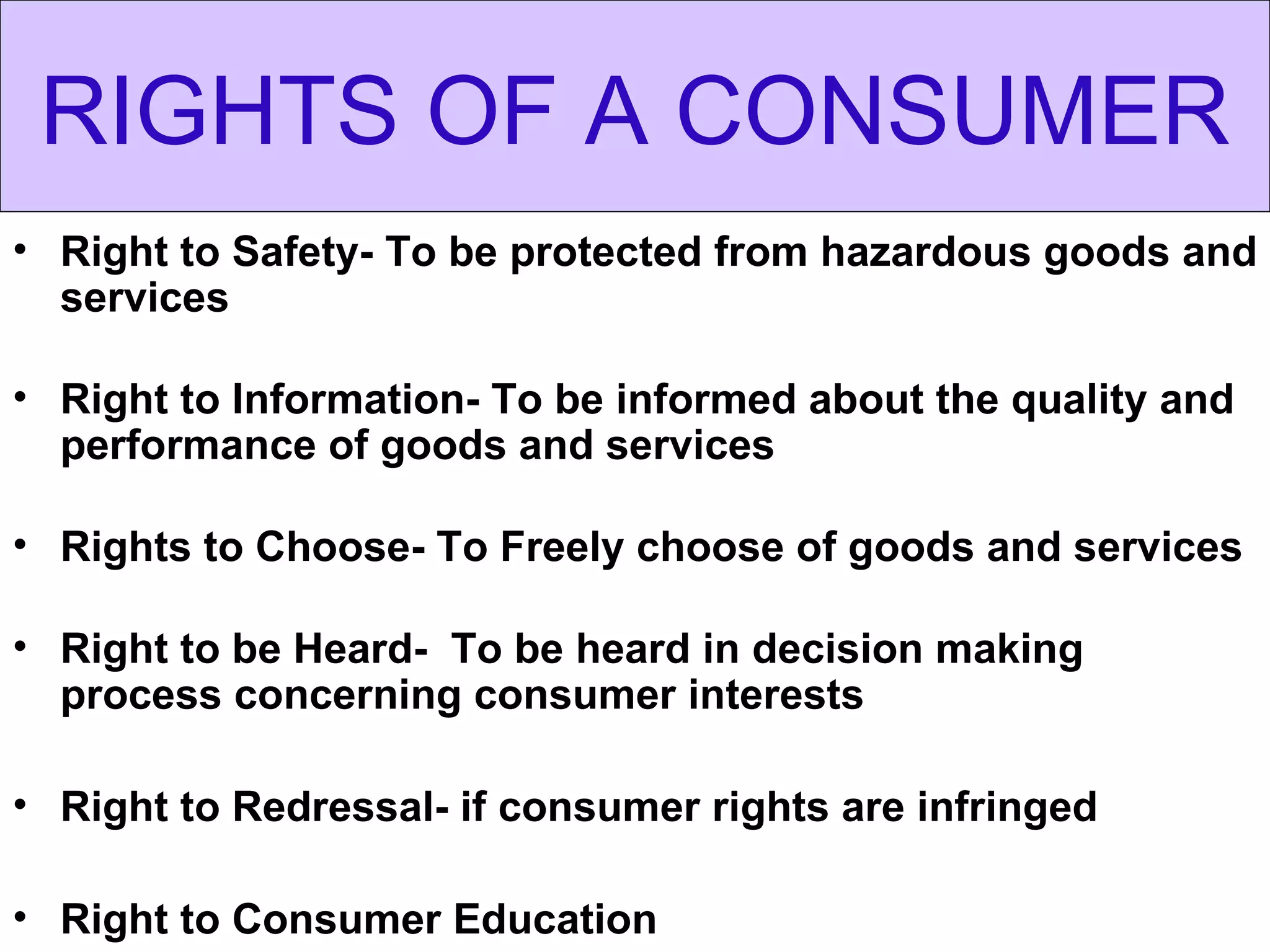 RIGHTS OF A CONSUMER
• Right to Safety- To be protected from hazardous goods and
  services

• Right to Information- To be informed about the quality and
  performance of goods and services

• Rights to Choose- To Freely choose of goods and services

• Right to be Heard- To be heard in decision making
  process concerning consumer interests

• Right to Redressal- if consumer rights are infringed

• Right to Consumer Education
 