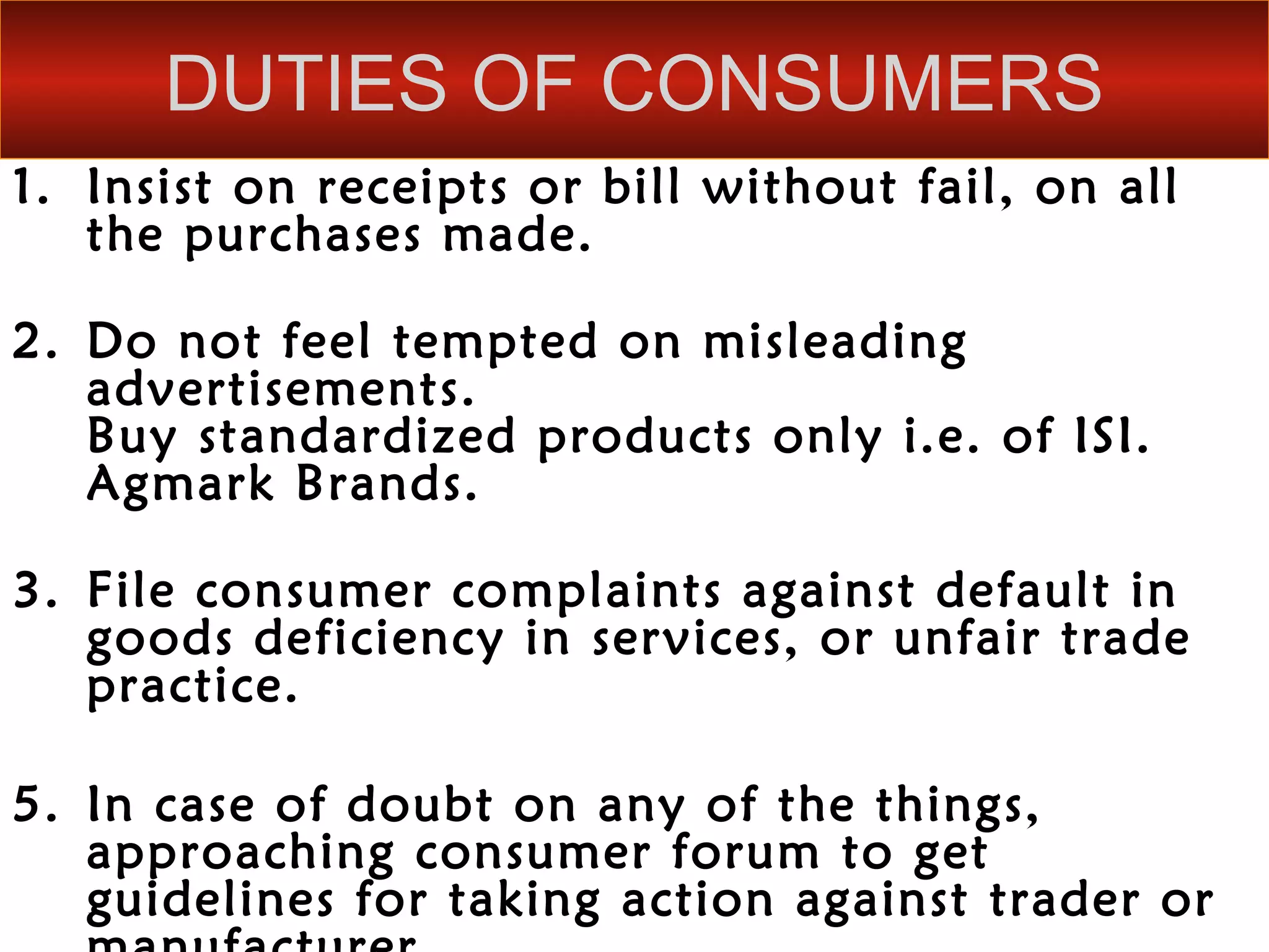 DUTIES OF CONSUMERS
1. Insist on receipts or bill without fail, on all
   the purchases made.

2. Do not feel tempted on misleading
   advertisements.
   Buy standardized products only i.e. of ISI.
   Agmark Brands.

3. File consumer complaints against default in
   goods deficiency in services, or unfair trade
   practice.

5. In case of doubt on any of the things,
   approaching consumer forum to get
   guidelines for taking action against trader or
 