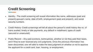 Credit Screening
● Identity - The credit screening will reveal information like name, addresses (past and
present),spouse's name, date of birth, employement (past and present), and social
security numbers.
● Credit History- Credit screenings will tell all about the person's credit history like no. of
loans availed, timely or late payments, any default in installment, types of credit
(secured or unsecured).
● Public Record – Any past evictions, bankruptcies, whether or not they paid their taxes,
and if they've ever received any civil judgments. Once the previous information has
been discovered, one will able to make the best judgment on whether or not to approve
the applicant for a credit card, loan, housing, or employment.
 
