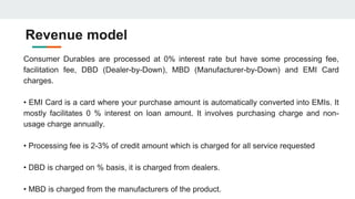 Revenue model
Consumer Durables are processed at 0% interest rate but have some processing fee,
facilitation fee, DBD (Dealer-by-Down), MBD (Manufacturer-by-Down) and EMI Card
charges.
• EMI Card is a card where your purchase amount is automatically converted into EMIs. It
mostly facilitates 0 % interest on loan amount. It involves purchasing charge and non-
usage charge annually.
• Processing fee is 2-3% of credit amount which is charged for all service requested
• DBD is charged on % basis, it is charged from dealers.
• MBD is charged from the manufacturers of the product.
 