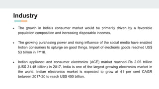 Industry
● The growth in India’s consumer market would be primarily driven by a favorable
population composition and increasing disposable incomes.
● The growing purchasing power and rising influence of the social media have enabled
Indian consumers to splurge on good things. Import of electronic goods reached US$
53 billion in FY18.
● Indian appliance and consumer electronics (ACE) market reached Rs 2.05 trillion
(US$ 31.48 billion) in 2017. India is one of the largest growing electronics market in
the world. Indian electronics market is expected to grow at 41 per cent CAGR
between 2017-20 to reach US$ 400 billion.
 