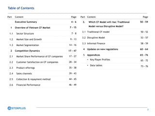 2
Table of Contents
Part Content Page
Executive Summary 4 – 6
1 Overview of Vietnam CF Market 7 - 15
1.1 Sector Structure 7 – 8
1.2 Market Size and Growth 9 - 13
1.3 Market Segmentation 14 - 16
2 Competition Dynamics 17 - 47
2.1 Market Share Performance of CF companies 17 - 27
2.2 Customer Satisfaction on CF companies 28 - 34
2.3 Product offerings 35 - 38
2.4 Sales channels 39 - 43
2.5 Collection & repayment method 44 - 45
2.6 Financial Performance 46 - 49
Part Content Page
3. Which CF Model will rise: Traditional
Model versus Disruptive Model?
50 - 59
3.1 Traditional CF model 50 - 52
3.2 Disruptive Model 53 - 57
3.3 Informal Finance 58 - 59
4 Updates on new regulations 60 - 64
5 Appendices 65 - 76
• Key Player Profiles 65 – 72
• Data tables 73 - 76
 