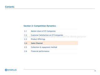 39
Section 2: Competition Dynamics
2.1 Market share of CF Companies
2.2 Customer Satisfaction on CF Companies
2.3 Product Offerings
2.4 Sales Channel
2.5 Collection & repayment method
2.6 Financial performance
Contents
This content is intentionally removed for demo purpose
 