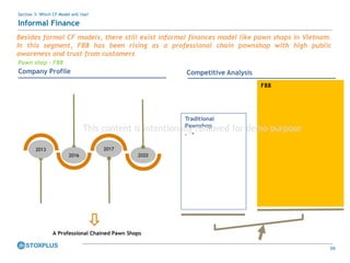59
Section 3: Which CF Model will rise?
Informal Finance
Pawn shop – F88
Company Profile
2013
2016
2017
2020
A Professional Chained Pawn Shops
Competitive Analysis
Traditional
Pawnshop
• ”
F88
Besides formal CF models, there still exist informal finances model like pawn shops in Vietnam.
In this segment, F88 has been rising as a professional chain pawnshop with high public
awareness and trust from customers
This content is intentionally removed for demo purpose
 
