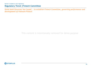 64
State bank Governor has issued … to establish Fintech Committee, governing performance and
development of Vietnam Fintech
Section 4: Update on new regulations
Regulatory Trend |Fintech Committee
This content is intentionally removed for demo purpose
 
