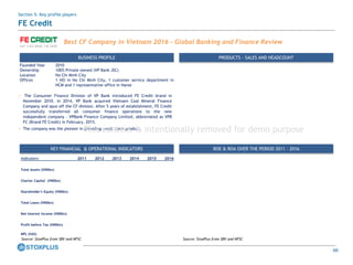 66
Best CF Company in Vietnam 2016 – Global Banking and Finance Review
KEY FINANCIAL & OPERATIONAL INDICATORS
Indicators 2011 2012 2013 2014 2015 2016
Total Assets (VNDbn)
Charter Capital (VNDbn)
Shareholder's Equity (VNDbn)
Total Loans (VNDbn)
Net Interest Income (VNDbn)
Profit before Tax (VNDbn)
NPL (VAS)
ROE & ROA OVER THE PERIOD 2011 – 2016
Source: StoxPlus from SBV and NFSCSource: StoxPlus from SBV and NFSC
BUSINESS PROFILE PRODUCTS - SALES AND HEADCOUNT
Founded Year 2010
Ownership 100% Private owned (VP Bank JSC)
Location Ho Chi Minh City
Offices 1 HO in Ho Chi Minh City, 1 customer service department in
HCM and 1 representative office in Hanoi
• The Consumer Finance Division of VP Bank introduced FE Credit brand in
November 2010. In 2014, VP Bank acquired Vietnam Coal Mineral Finance
Company and spun off the CF division. After 5 years of establishment, FE Credit
successfully transferred all consumer finance operations to the new
independent company – VPBank Finance Company Limited, abbreviated as VPB
FC (Brand FE Credit) in February, 2015.
• The company was the pioneer in providing credit cards product.
Section 5: Key profile players
FE Credit
This content is intentionally removed for demo purpose
 