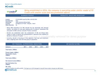 71
Being established in 2016, the company is operating under similar model of FE
Credit with smaller scale and less promotion efforts
BUSINESS PROFILE PRODUCTS - SALES AND HEADCOUNT
License 27/GP-NHNN issued by SBV on 04/02/2016
Founded Year 2016
Ownership 100% owned by Military Bank
Location 5A Nguyen Chi Thanh - Dong Da – Hanoi
Other Branches No
• Being 100% ownership of of MB, Mcredit has the advantage with diversed
product, the ability to cross-sales banking and CF products, established POS
and system of MB to attract consumer Finance customers.
• Mcredit was established under the collaboration of MB and Shinsei Bank
(Japan) in order to improve the professionalism in operation and credibility of
Mcredit on Vietnam CF market.
• Currently, Mcredit is focusing on 2 key segments: Cash loan and installment
loans, targeting lower mass and mass group of population.
Source: StoxPlus from SBV and NFSC. The figure up to 2015 belonged to Song Da Finance before merging into MB finance
KEY SUCCESS FACTORSKEY FINANCIAL & OPERATIONAL INDICATORS
Indicators 2011 2012 2013 2014 2015
Total Assets (VNDbn)
Charter Capital (VNDbn)
Shareholder's Equity
(VNDbn)
Total Loans (VNDbn)
Net Interest Income (VNDbn)
Net Profit before Tax
(VNDbn)
NPL (VAS)
Section 5: Key profile players
MCredit
This content is intentionally removed for demo purpose
 