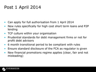 Post 1 April 2014

• Can apply for full authorisation from 1 April 2014
• New rules specifically for high cost short term loans and P2P
lending
• TCF culture within your organisation
• Prudential standards for debt management firms or not for
profit debt advisors
• 6 month transitional period to be compliant with rules
• Ensure standard disclosure of the FCA as regulator is given
• New financial promotions regime applies (clear, fair and not
misleading)

 