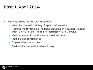 Post 1 April 2014

• Working towards full authorisation:
– Identification and training of approved persons
– Meeting the threshold conditions including the business model
threshold condition (mind and management in the UK)

– Identify areas of compliance risk and address
– Training and competence
– Organisation and control
– Product development and marketing

 