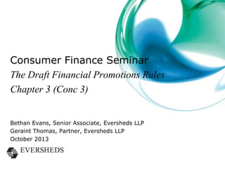 Consumer Finance Seminar
The Draft Financial Promotions Rules
Chapter 3 (Conc 3)
Bethan Evans, Senior Associate, Eversheds LLP
Geraint Thomas, Partner, Eversheds LLP
October 2013

 