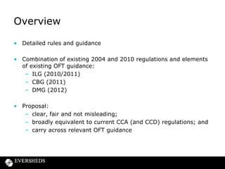 Overview
• Detailed rules and guidance
• Combination of existing 2004 and 2010 regulations and elements
of existing OFT guidance:
– ILG (2010/2011)
– CBG (2011)
– DMG (2012)

• Proposal:
– clear, fair and not misleading;
– broadly equivalent to current CCA (and CCD) regulations; and
– carry across relevant OFT guidance

 