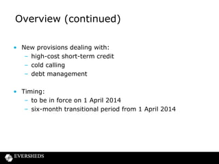 Overview (continued)
• New provisions dealing with:
– high-cost short-term credit
– cold calling
– debt management

• Timing:
– to be in force on 1 April 2014
– six-month transitional period from 1 April 2014

 