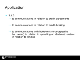 Application
• 3.1.3:
– to communications in relation to credit agreements

– to communications in relation to credit-broking
– to communications with borrowers (or prospective
borrowers) in relation to operating an electronic system
in relation to lending

 