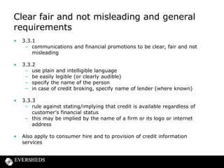 Clear fair and not misleading and general
requirements
•

3.3.1
– communications and financial promotions to be clear, fair and not
misleading

•

3.3.2
– use plain and intelligible language
– be easily legible (or clearly audible)
– specify the name of the person
– in case of credit broking, specify name of lender (where known)

•

3.3.3
– rule against stating/implying that credit is available regardless of
customer’s financial status
– this may be implied by the name of a firm or its logo or internet
address

•

Also apply to consumer hire and to provision of credit information
services

 
