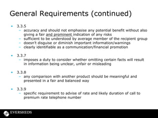 General Requirements (continued)
•

3.3.5
– accuracy and should not emphasise any potential benefit without also
giving a fair and prominent indication of any risks
– sufficient to be understood by average member of the recipient group
– doesn’t disguise or diminish important information/warnings
– clearly identifiable as a communication/financial promotion

•

3.3.7
– imposes a duty to consider whether omitting certain facts will result
in information being unclear, unfair or misleading

•

3.3.8
– any comparison with another product should be meaningful and
presented in a fair and balanced way

•

3.3.9
– specific requirement to advise of rate and likely duration of call to
premium rate telephone number

 