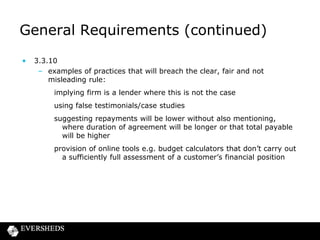 General Requirements (continued)
•

3.3.10
– examples of practices that will breach the clear, fair and not
misleading rule:
implying firm is a lender where this is not the case
using false testimonials/case studies
suggesting repayments will be lower without also mentioning,
where duration of agreement will be longer or that total payable
will be higher

provision of online tools e.g. budget calculators that don’t carry out
a sufficiently full assessment of a customer’s financial position

 