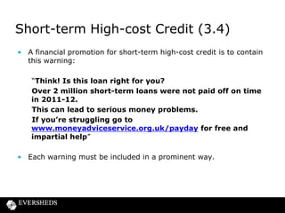 Short-term High-cost Credit (3.4)
• A financial promotion for short-term high-cost credit is to contain
this warning:
“Think! Is this loan right for you?
Over 2 million short-term loans were not paid off on time
in 2011-12.
This can lead to serious money problems.
If you’re struggling go to
www.moneyadviceservice.org.uk/payday for free and
impartial help”

• Each warning must be included in a prominent way.

 