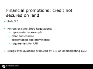 Financial promotions: credit not
secured on land
• Rule 3.5
• Mirrors existing 2010 Regulations:
– representative example
– clear and concise
– presentation and prominence
– requirement for APR
• Brings over guidance produced by BIS on implementing CCD

 