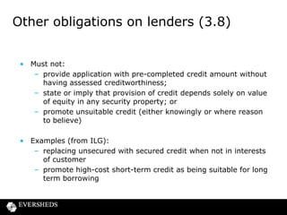 Other obligations on lenders (3.8)
• Must not:
– provide application with pre-completed credit amount without
having assessed creditworthiness;
– state or imply that provision of credit depends solely on value
of equity in any security property; or
– promote unsuitable credit (either knowingly or where reason
to believe)
• Examples (from ILG):
– replacing unsecured with secured credit when not in interests
of customer
– promote high-cost short-term credit as being suitable for long
term borrowing

 
