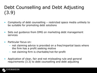 Debt Counselling and Debt Adjusting
(3.9)
• Complexity of debt counselling – restricted space media unlikely to
be suitable for promoting debt solutions
• Sets out guidance from DMG on marketing debt management
services
• Particular focus on:
– not claiming advice is provided on a free/impartial basis where
the firm has a profit seeking motive
– not claiming firm is charitable/not-for-profit
• Application of clear, fair and not misleading rule and general
requirements (3.3) to debt counselling and debt adjusting

 