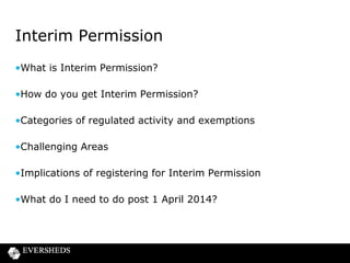 Interim Permission
•What is Interim Permission?
•How do you get Interim Permission?
•Categories of regulated activity and exemptions
•Challenging Areas
•Implications of registering for Interim Permission

•What do I need to do post 1 April 2014?

 