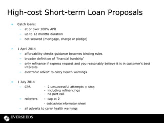High-cost Short-term Loan Proposals
•

Catch loans:
–
–

up to 12 months duration

–
•

at or over 100% APR
not secured (mortgage, charge or pledge)

1 April 2014

–
–

broader definition of ‘financial hardship’

–

only refinance if express request and you reasonably believe it is in customer’s best
interests

–
•

affordability checks guidance becomes binding rules

electronic advert to carry health warnings

1 July 2014
–

CPA

- 2 unsuccessful attempts = stop
- including refinancings
- no part call

–

rollovers

- cap at 2
- debt advice information sheet

-

all adverts to carry health warnings

 