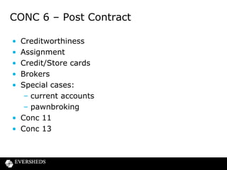 CONC 6 – Post Contract
•
•
•
•
•

Creditworthiness
Assignment
Credit/Store cards
Brokers
Special cases:
– current accounts
– pawnbroking
• Conc 11
• Conc 13

 