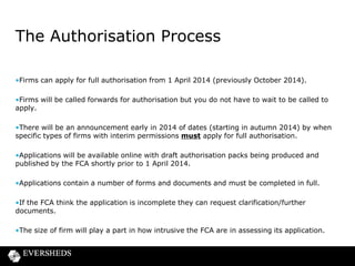The Authorisation Process
•Firms can apply for full authorisation from 1 April 2014 (previously October 2014).
•Firms will be called forwards for authorisation but you do not have to wait to be called to
apply.
•There will be an announcement early in 2014 of dates (starting in autumn 2014) by when
specific types of firms with interim permissions must apply for full authorisation.
•Applications will be available online with draft authorisation packs being produced and
published by the FCA shortly prior to 1 April 2014.

•Applications contain a number of forms and documents and must be completed in full.
•If the FCA think the application is incomplete they can request clarification/further
documents.
•The size of firm will play a part in how intrusive the FCA are in assessing its application.

 