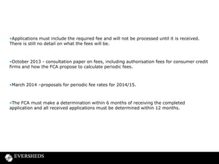 •Applications must include the required fee and will not be processed until it is received.
There is still no detail on what the fees will be.

•October 2013 - consultation paper on fees, including authorisation fees for consumer credit
firms and how the FCA propose to calculate periodic fees.

•March 2014 –proposals for periodic fee rates for 2014/15.

•The FCA must make a determination within 6 months of receiving the completed
application and all received applications must be determined within 12 months.

 