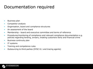 Documentation required

•

Business plan

•

Competitor analysis

•

Organisation, board and compliance structures

•

An assessment of the board

•

Membership - board and executive committee and terms of reference

•

Procedures/monitoring of compliance and relevant compliance documentation e.g.
policies regarding lending, arrears, treating customers fairly and financial crime

•

Business continuity plan

•

IT systems

•

Training and competence rules

•

Outsourcing to third parties (SYSC 8.1 and tracing agents)

 