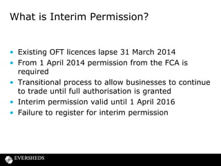 What is Interim Permission?

• Existing OFT licences lapse 31 March 2014
• From 1 April 2014 permission from the FCA is
required
• Transitional process to allow businesses to continue
to trade until full authorisation is granted
• Interim permission valid until 1 April 2016
• Failure to register for interim permission

 