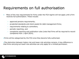Requirements on full authorisation
•

Many of the new requirements for firms under the FCA regime will not apply until a firm
receives full authorisation. These include:
– approved persons requirements;
– prudential standards and client assets for debt management firms;
– requirements relating to controllers;
– periodic reporting; and
– complaints reporting and publication rules (note that firms will be required to record
complaints from 1 April 2014).

•Firms will be categorised by the FCA once they become fully authorised.
•The distinction between higher-risk and lower-risk activities remains. A key difference is
that firms carrying out lower-risk activities can only apply for a limited permission.

 