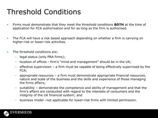 Threshold Conditions
•

Firms must demonstrate that they meet the threshold conditions BOTH at the time of
application for FCA authorisation and for as long as the firm is authorised.

•

The FCA will have a risk based approach depending on whether a firm is carrying on
higher-risk or lower-risk activities.

•

The threshold conditions are:
– legal status (only PRA firms);
– location of offices - firm’s “mind and management” should be in the UK;
– effective supervision – a firm must be capable of being effectively supervised by the
FCA;
– appropriate resources – a firm must demonstrate appropriate financial resources,
nature and scale of the business and the skills and experience of those managing
the firms affairs;
– suitability – demonstrate the competence and ability of management and that the
firm’s affairs are conducted with regard to the interests of consumers and the
integrity of the UK financial system; and
– business model –not applicable for lower-risk firms with limited permission.

 
