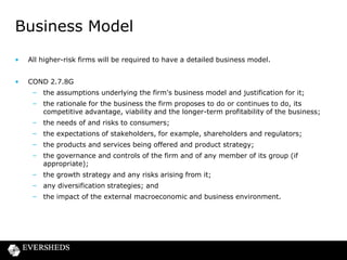 Business Model
•

All higher-risk firms will be required to have a detailed business model.

•

COND 2.7.8G
– the assumptions underlying the firm's business model and justification for it;
– the rationale for the business the firm proposes to do or continues to do, its
competitive advantage, viability and the longer-term profitability of the business;

– the needs of and risks to consumers;
– the expectations of stakeholders, for example, shareholders and regulators;
– the products and services being offered and product strategy;
– the governance and controls of the firm and of any member of its group (if
appropriate);

– the growth strategy and any risks arising from it;
– any diversification strategies; and
– the impact of the external macroeconomic and business environment.

 