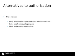 Alternatives to authorisation

•

These include:
– being an appointed representative of an authorised firm;
– being a self-employed agent; and
– being an exempt profession firm.

 