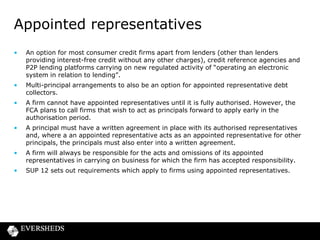 Appointed representatives
•

An option for most consumer credit firms apart from lenders (other than lenders
providing interest-free credit without any other charges), credit reference agencies and
P2P lending platforms carrying on new regulated activity of “operating an electronic
system in relation to lending”.

•

Multi-principal arrangements to also be an option for appointed representative debt
collectors.

•

A firm cannot have appointed representatives until it is fully authorised. However, the
FCA plans to call firms that wish to act as principals forward to apply early in the
authorisation period.

•

A principal must have a written agreement in place with its authorised representatives
and, where a an appointed representative acts as an appointed representative for other
principals, the principals must also enter into a written agreement.

•

A firm will always be responsible for the acts and omissions of its appointed
representatives in carrying on business for which the firm has accepted responsibility.

•

SUP 12 sets out requirements which apply to firms using appointed representatives.

 